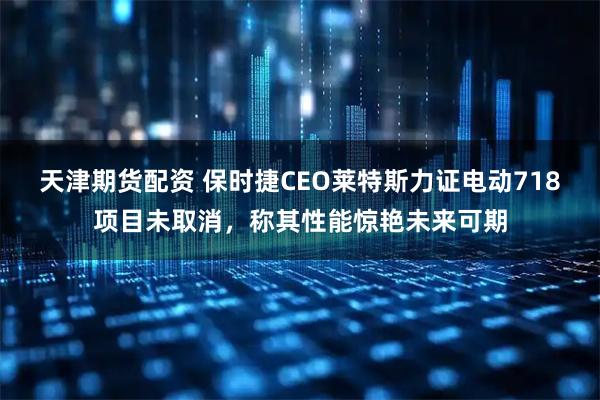 天津期货配资 保时捷CEO莱特斯力证电动718项目未取消，称其性能惊艳未来可期