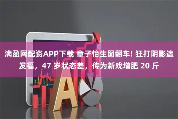 满盈网配资APP下载 章子怡生图翻车! 狂打阴影遮发福，47 岁状态差，传为新戏增肥 20 斤