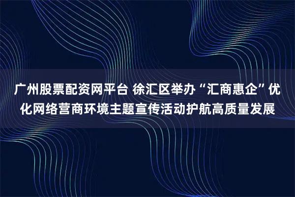 广州股票配资网平台 徐汇区举办“汇商惠企”优化网络营商环境主题宣传活动护航高质量发展