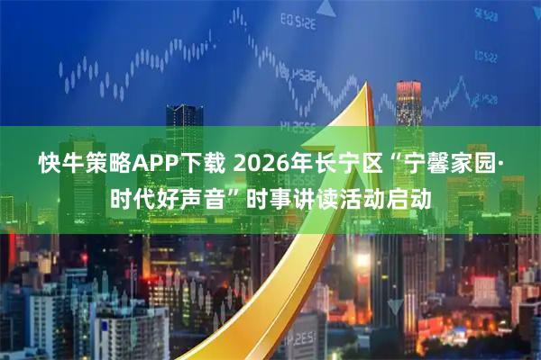 快牛策略APP下载 2026年长宁区“宁馨家园·时代好声音”时事讲读活动启动