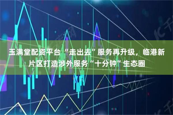 玉满堂配资平台 “走出去”服务再升级,临港新片区打造涉外服务“十分钟”生态圈