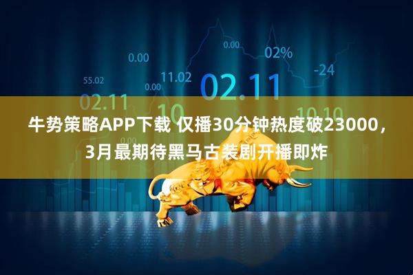 牛势策略APP下载 仅播30分钟热度破23000,3月最期待黑马古装剧开播即炸