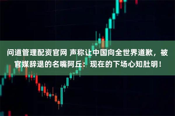 问道管理配资官网 声称让中国向全世界道歉,被官媒辞退的名嘴阿丘:现在的下场心知肚明!