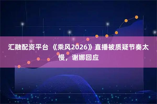汇融配资平台 《乘风2026》直播被质疑节奏太慢,谢娜回应