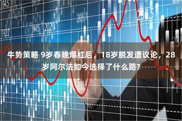 牛势策略 9岁春晚爆红后，18岁脱发遭议论，28岁阿尔法如今选择了什么路?