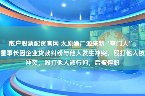 散户股票配资官网 太原酒厂迎来新“掌门人”,曾掌舵国企;原董事长因企业货款纠纷与他人发生冲突,殴打他人被行拘,后被停职