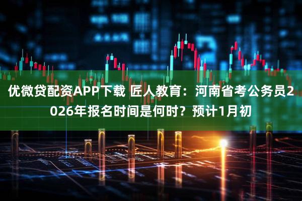 优微贷配资APP下载 匠人教育:河南省考公务员2026年报名时间是何时?预计1月初