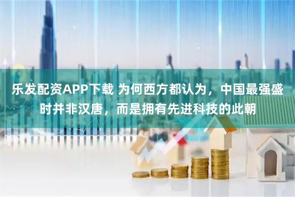 乐发配资APP下载 为何西方都认为，中国最强盛时并非汉唐，而是拥有先进科技的此朝