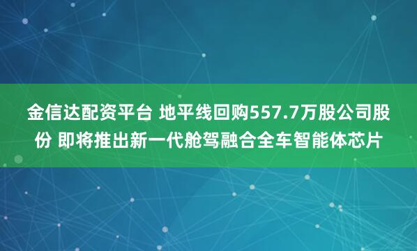 金信达配资平台 地平线回购557.7万股公司股份 即将推出新一代舱驾融合全车智能体芯片