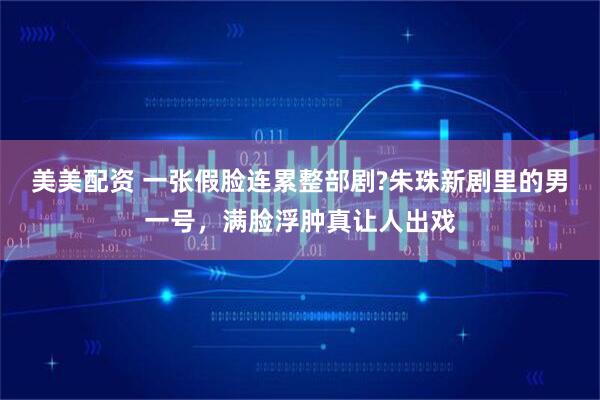 美美配资 一张假脸连累整部剧?朱珠新剧里的男一号，满脸浮肿真让人出戏