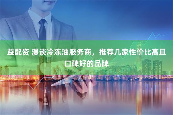 益配资 漫谈冷冻油服务商，推荐几家性价比高且口碑好的品牌
