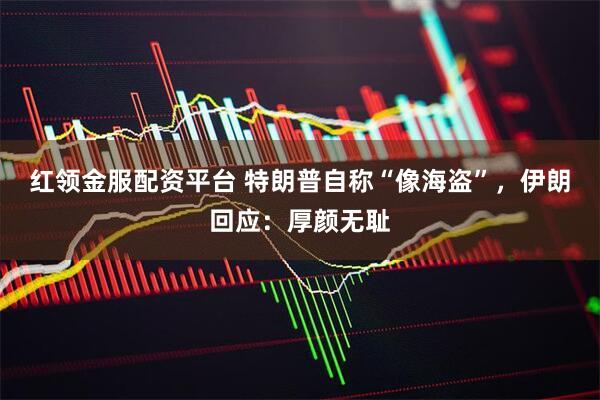 红领金服配资平台 特朗普自称“像海盗”，伊朗回应：厚颜无耻