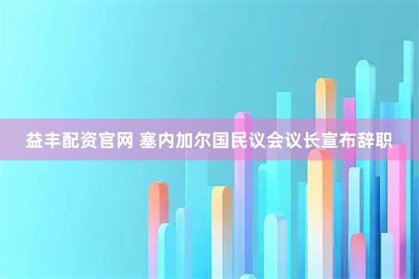 益丰配资官网 塞内加尔国民议会议长宣布辞职