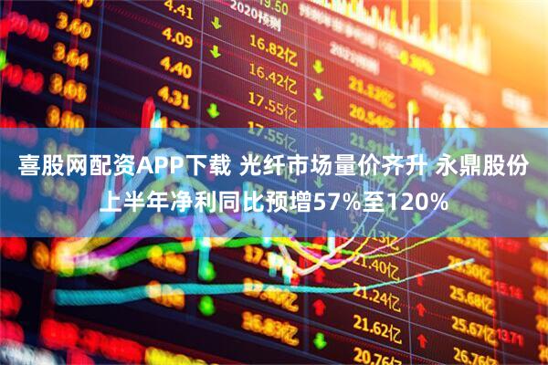喜股网配资APP下载 光纤市场量价齐升 永鼎股份上半年净利同比预增57%至120%