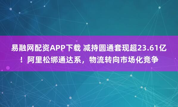 易融网配资APP下载 减持圆通套现超23.61亿!阿里松绑通达系,物流转向市场化竞争