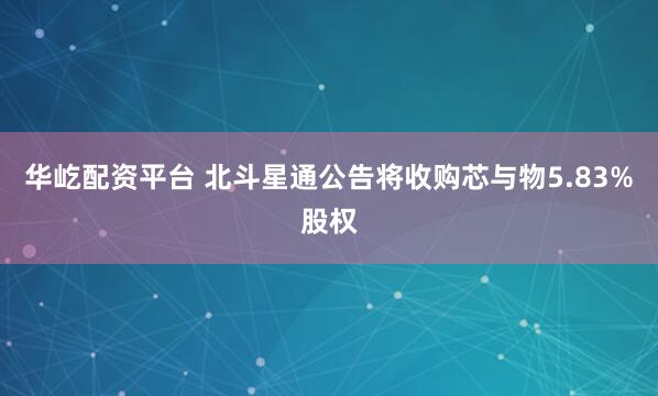 华屹配资平台 北斗星通公告将收购芯与物5.83%股权