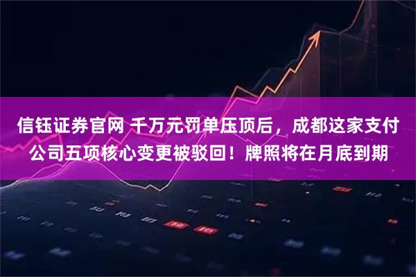 信钰证券官网 千万元罚单压顶后，成都这家支付公司五项核心变更被驳回！牌照将在月底到期