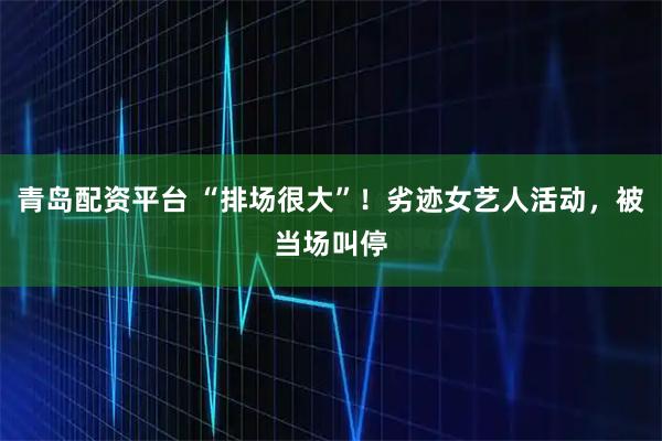 青岛配资平台 “排场很大”！劣迹女艺人活动，被当场叫停