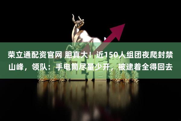 荣立通配资官网 胆真大！近150人组团夜爬封禁山峰，领队：手电筒尽量少开，被逮着全得回去