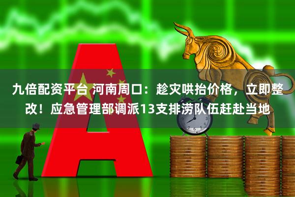 九倍配资平台 河南周口：趁灾哄抬价格，立即整改！应急管理部调派13支排涝队伍赶赴当地