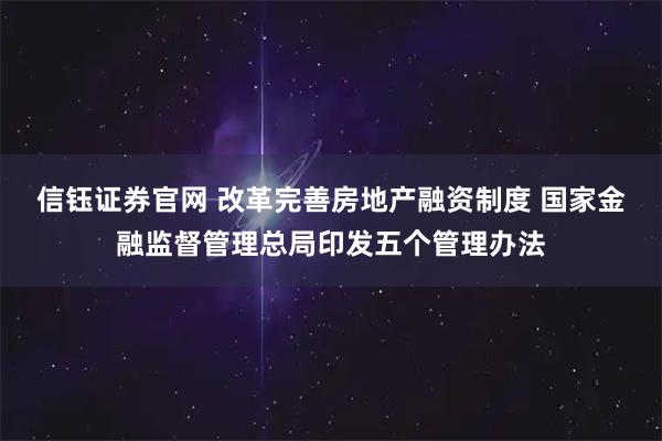 信钰证券官网 改革完善房地产融资制度 国家金融监督管理总局印发五个管理办法