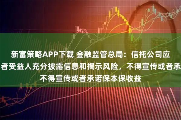 新富策略APP下载 金融监管总局：信托公司应当向委托人或者受益人充分披露信息和揭示风险，不得宣传或者承诺保本保收益