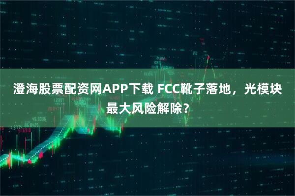 澄海股票配资网APP下载 FCC靴子落地，光模块最大风险解除？